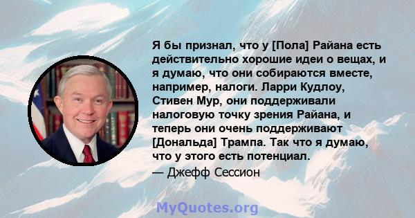 Я бы признал, что у [Пола] Райана есть действительно хорошие идеи о вещах, и я думаю, что они собираются вместе, например, налоги. Ларри Кудлоу, Стивен Мур, они поддерживали налоговую точку зрения Райана, и теперь они