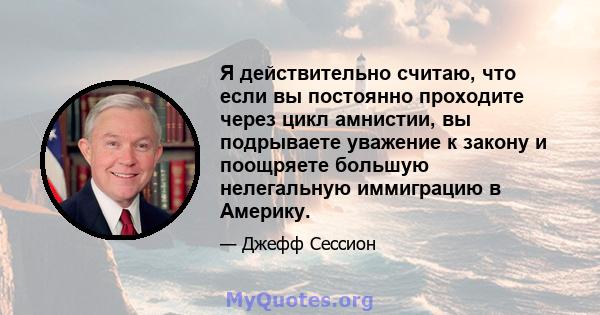 Я действительно считаю, что если вы постоянно проходите через цикл амнистии, вы подрываете уважение к закону и поощряете большую нелегальную иммиграцию в Америку.