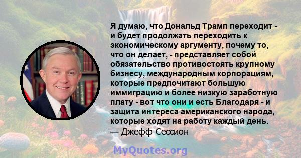 Я думаю, что Дональд Трамп переходит - и будет продолжать переходить к экономическому аргументу, почему то, что он делает, - представляет собой обязательство противостоять крупному бизнесу, международным корпорациям,