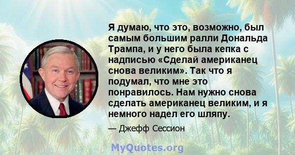 Я думаю, что это, возможно, был самым большим ралли Дональда Трампа, и у него была кепка с надписью «Сделай американец снова великим». Так что я подумал, что мне это понравилось. Нам нужно снова сделать американец