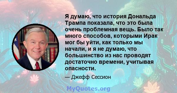 Я думаю, что история Дональда Трампа показала, что это была очень проблемная вещь. Было так много способов, которыми Ирак мог бы уйти, как только мы начали, и я не думаю, что большинство из нас проводят достаточно