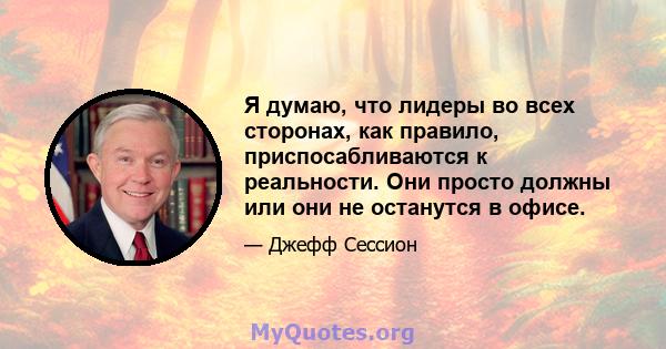 Я думаю, что лидеры во всех сторонах, как правило, приспосабливаются к реальности. Они просто должны или они не останутся в офисе.