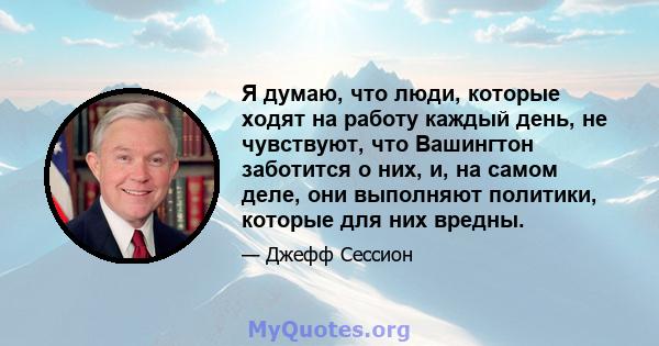 Я думаю, что люди, которые ходят на работу каждый день, не чувствуют, что Вашингтон заботится о них, и, на самом деле, они выполняют политики, которые для них вредны.