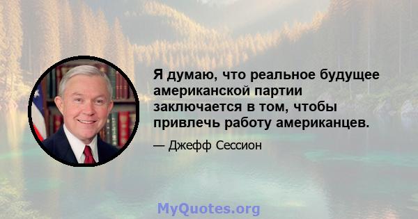 Я думаю, что реальное будущее американской партии заключается в том, чтобы привлечь работу американцев.