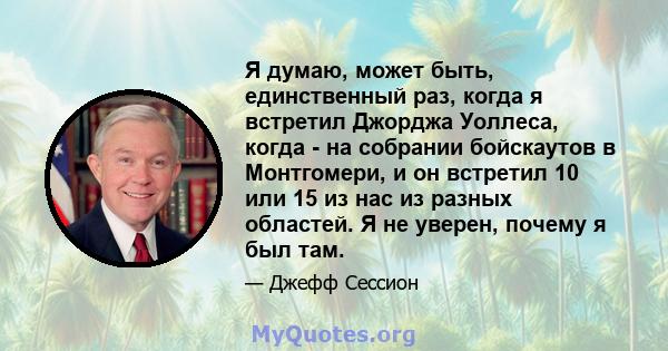 Я думаю, может быть, единственный раз, когда я встретил Джорджа Уоллеса, когда - на собрании бойскаутов в Монтгомери, и он встретил 10 или 15 из нас из разных областей. Я не уверен, почему я был там.