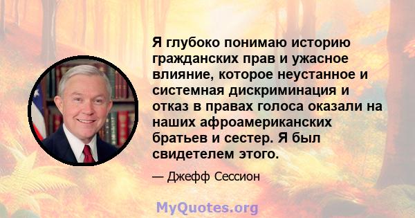 Я глубоко понимаю историю гражданских прав и ужасное влияние, которое неустанное и системная дискриминация и отказ в правах голоса оказали на наших афроамериканских братьев и сестер. Я был свидетелем этого.