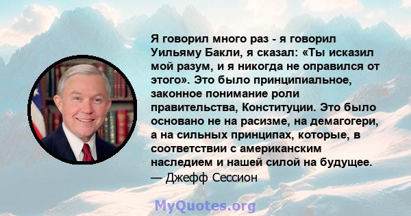 Я говорил много раз - я говорил Уильяму Бакли, я сказал: «Ты исказил мой разум, и я никогда не оправился от этого». Это было принципиальное, законное понимание роли правительства, Конституции. Это было основано не на