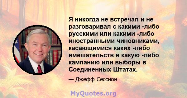 Я никогда не встречал и не разговаривал с какими -либо русскими или какими -либо иностранными чиновниками, касающимися каких -либо вмешательств в какую -либо кампанию или выборы в Соединенных Штатах.