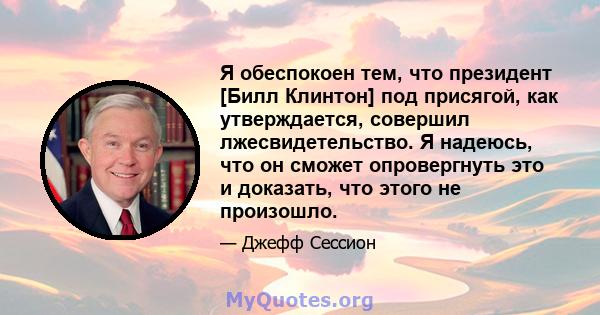 Я обеспокоен тем, что президент [Билл Клинтон] под присягой, как утверждается, совершил лжесвидетельство. Я надеюсь, что он сможет опровергнуть это и доказать, что этого не произошло.