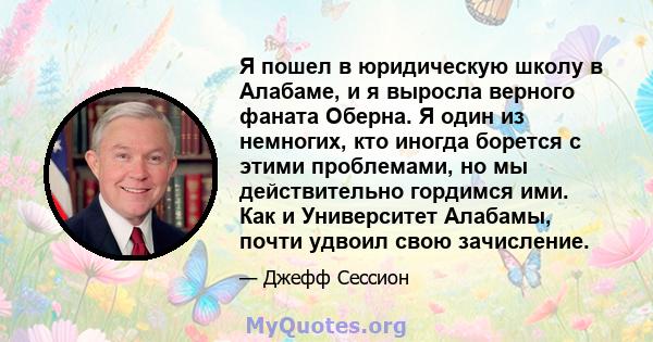 Я пошел в юридическую школу в Алабаме, и я выросла верного фаната Оберна. Я один из немногих, кто иногда борется с этими проблемами, но мы действительно гордимся ими. Как и Университет Алабамы, почти удвоил свою