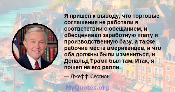 Я пришел к выводу, что торговые соглашения не работали в соответствии с обещанием, и обесценивал заработную плату и производственную базу, а также рабочие места американцев, и что оба должны были измениться, и Дональд