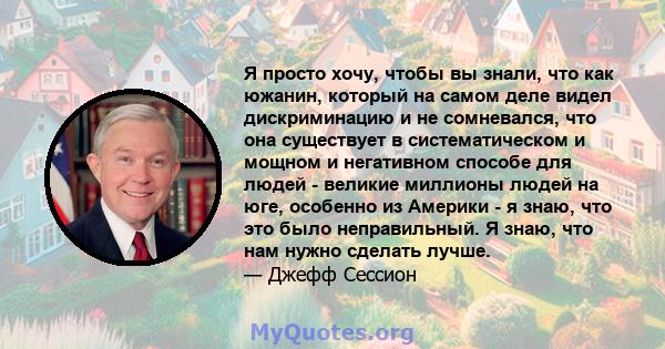 Я просто хочу, чтобы вы знали, что как южанин, который на самом деле видел дискриминацию и не сомневался, что она существует в систематическом и мощном и негативном способе для людей - великие миллионы людей на юге,