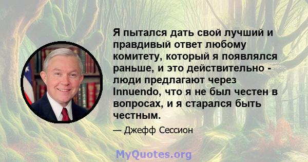 Я пытался дать свой лучший и правдивый ответ любому комитету, который я появлялся раньше, и это действительно - люди предлагают через Innuendo, что я не был честен в вопросах, и я старался быть честным.