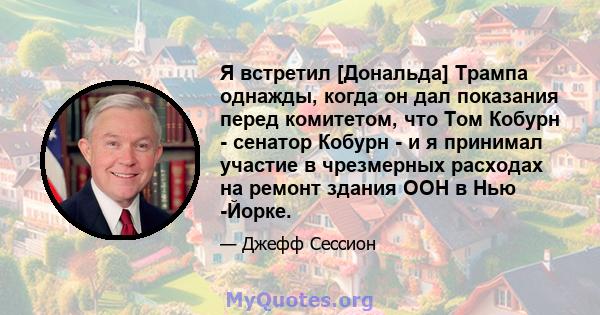 Я встретил [Дональда] Трампа однажды, когда он дал показания перед комитетом, что Том Кобурн - сенатор Кобурн - и я принимал участие в чрезмерных расходах на ремонт здания ООН в Нью -Йорке.