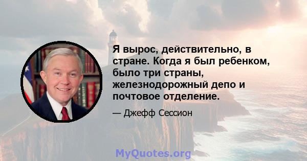 Я вырос, действительно, в стране. Когда я был ребенком, было три страны, железнодорожный депо и почтовое отделение.