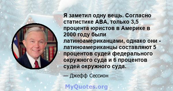 Я заметил одну вещь. Согласно статистике ABA, только 3,5 процента юристов в Америке в 2000 году были латиноамериканцами, однако они - латиноамериканцы составляют 5 процентов судей федерального окружного суда и 6