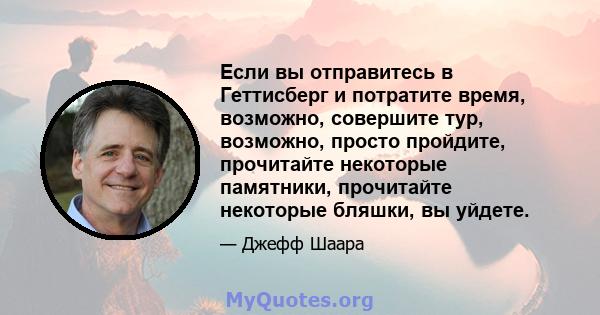 Если вы отправитесь в Геттисберг и потратите время, возможно, совершите тур, возможно, просто пройдите, прочитайте некоторые памятники, прочитайте некоторые бляшки, вы уйдете.