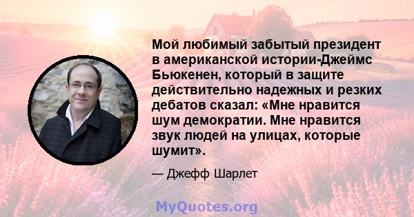 Мой любимый забытый президент в американской истории-Джеймс Бьюкенен, который в защите действительно надежных и резких дебатов сказал: «Мне нравится шум демократии. Мне нравится звук людей на улицах, которые шумит».