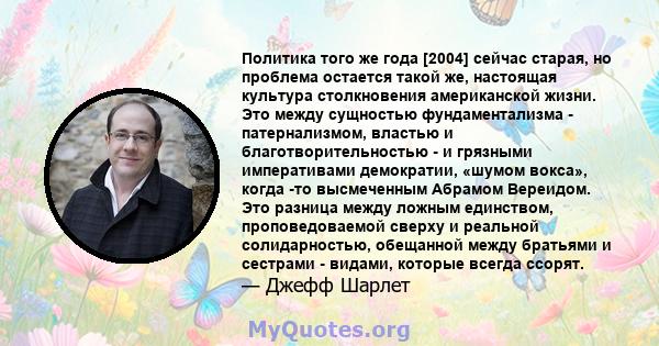 Политика того же года [2004] сейчас старая, но проблема остается такой же, настоящая культура столкновения американской жизни. Это между сущностью фундаментализма - патернализмом, властью и благотворительностью - и