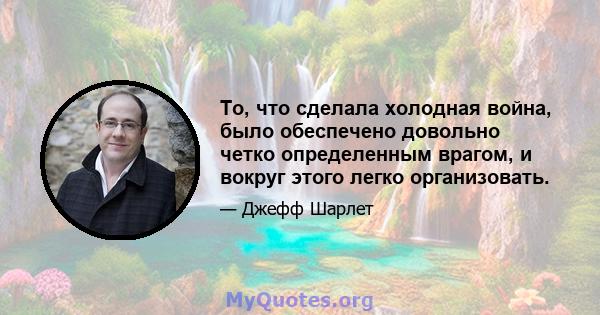 То, что сделала холодная война, было обеспечено довольно четко определенным врагом, и вокруг этого легко организовать.