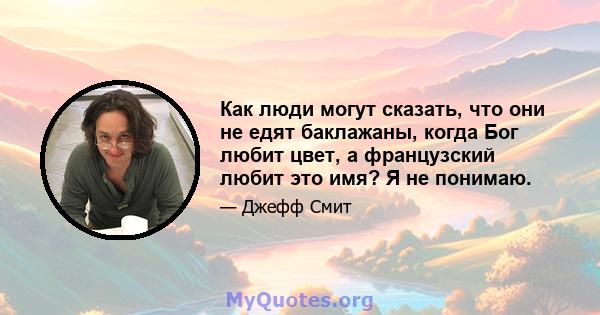 Как люди могут сказать, что они не едят баклажаны, когда Бог любит цвет, а французский любит это имя? Я не понимаю.