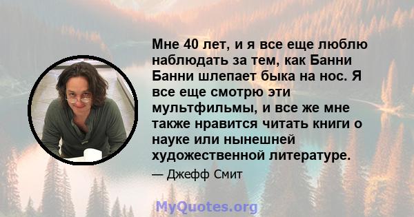 Мне 40 лет, и я все еще люблю наблюдать за тем, как Банни Банни шлепает быка на нос. Я все еще смотрю эти мультфильмы, и все же мне также нравится читать книги о науке или нынешней художественной литературе.