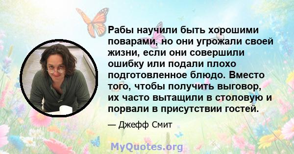 Рабы научили быть хорошими поварами, но они угрожали своей жизни, если они совершили ошибку или подали плохо подготовленное блюдо. Вместо того, чтобы получить выговор, их часто вытащили в столовую и порвали в