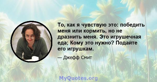 То, как я чувствую это: победить меня или кормить, но не дразнить меня. Это игрушечная еда; Кому это нужно? Подайте его игрушкам.