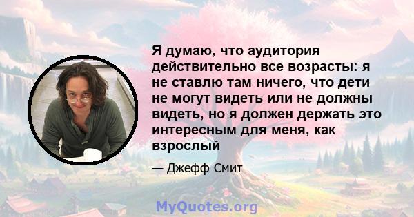 Я думаю, что аудитория действительно все возрасты: я не ставлю там ничего, что дети не могут видеть или не должны видеть, но я должен держать это интересным для меня, как взрослый