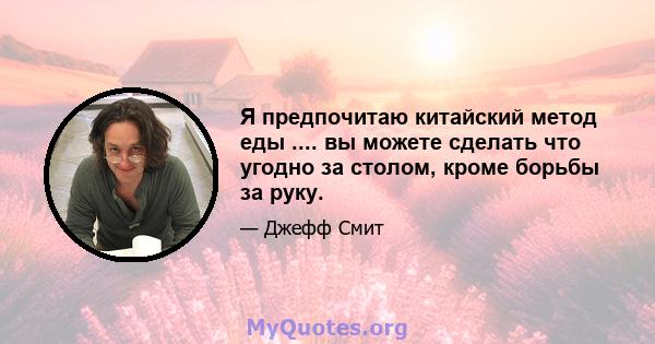 Я предпочитаю китайский метод еды .... вы можете сделать что угодно за столом, кроме борьбы за руку.