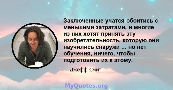 Заключенные учатся обойтись с меньшими затратами, и многие из них хотят принять эту изобретательность, которую они научились снаружи ... но нет обучения, ничего, чтобы подготовить их к этому.