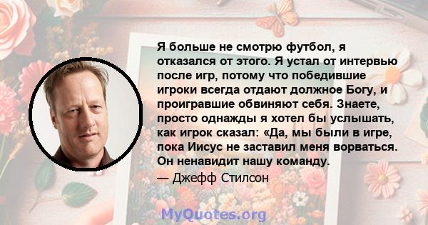 Я больше не смотрю футбол, я отказался от этого. Я устал от интервью после игр, потому что победившие игроки всегда отдают должное Богу, и проигравшие обвиняют себя. Знаете, просто однажды я хотел бы услышать, как игрок 