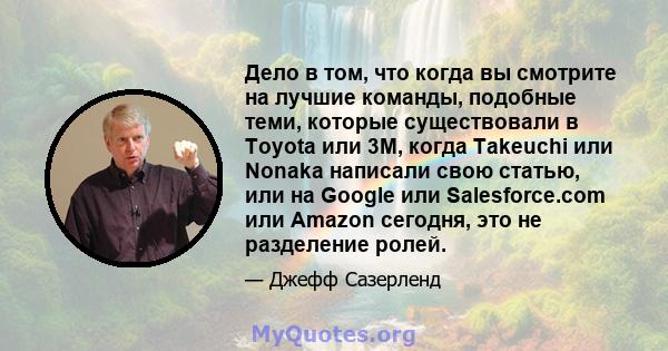 Дело в том, что когда вы смотрите на лучшие команды, подобные теми, которые существовали в Toyota или 3M, когда Takeuchi или Nonaka написали свою статью, или на Google или Salesforce.com или Amazon сегодня, это не