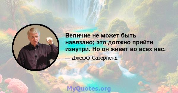 Величие не может быть навязано; это должно прийти изнутри. Но он живет во всех нас.