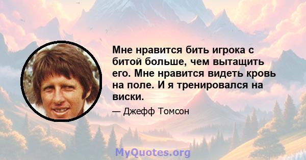 Мне нравится бить игрока с битой больше, чем вытащить его. Мне нравится видеть кровь на поле. И я тренировался на виски.