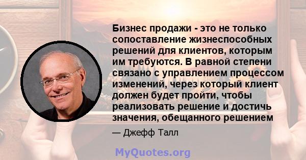 Бизнес продажи - это не только сопоставление жизнеспособных решений для клиентов, которым им требуются. В равной степени связано с управлением процессом изменений, через который клиент должен будет пройти, чтобы