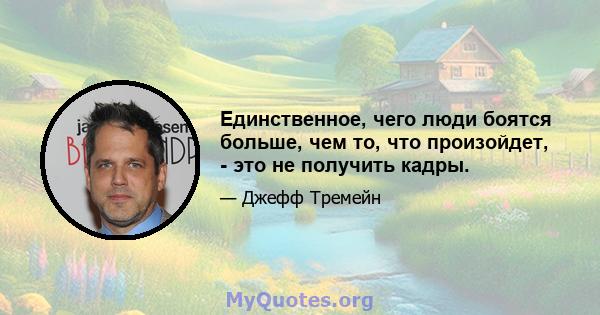 Единственное, чего люди боятся больше, чем то, что произойдет, - это не получить кадры.