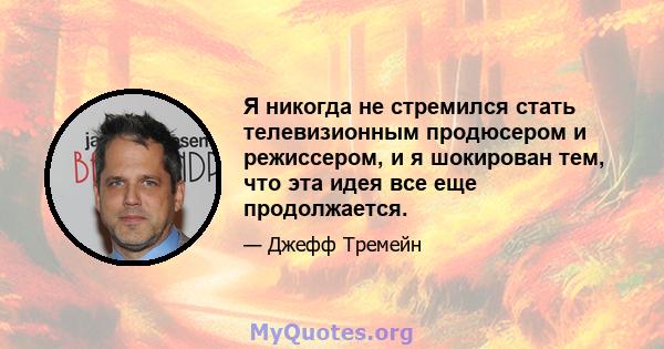 Я никогда не стремился стать телевизионным продюсером и режиссером, и я шокирован тем, что эта идея все еще продолжается.