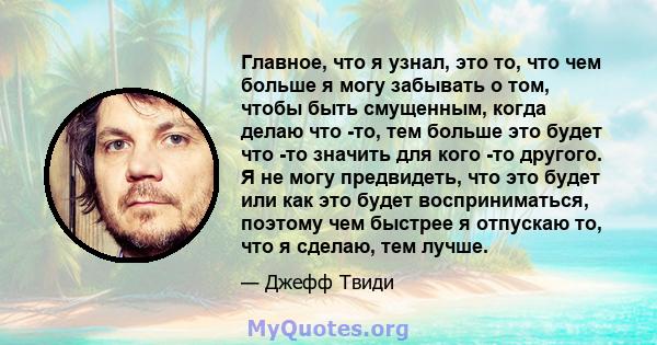 Главное, что я узнал, это то, что чем больше я могу забывать о том, чтобы быть смущенным, когда делаю что -то, тем больше это будет что -то значить для кого -то другого. Я не могу предвидеть, что это будет или как это