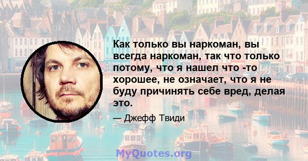 Как только вы наркоман, вы всегда наркоман, так что только потому, что я нашел что -то хорошее, не означает, что я не буду причинять себе вред, делая это.