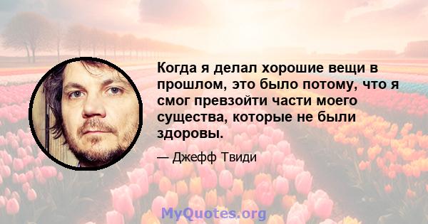 Когда я делал хорошие вещи в прошлом, это было потому, что я смог превзойти части моего существа, которые не были здоровы.