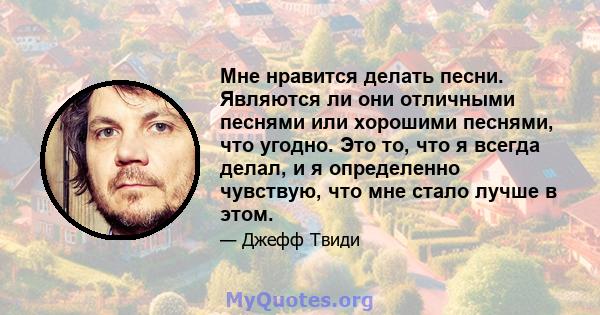 Мне нравится делать песни. Являются ли они отличными песнями или хорошими песнями, что угодно. Это то, что я всегда делал, и я определенно чувствую, что мне стало лучше в этом.