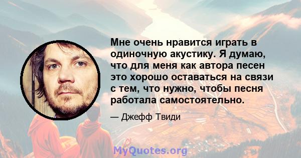 Мне очень нравится играть в одиночную акустику. Я думаю, что для меня как автора песен это хорошо оставаться на связи с тем, что нужно, чтобы песня работала самостоятельно.