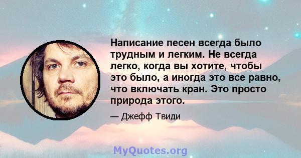 Написание песен всегда было трудным и легким. Не всегда легко, когда вы хотите, чтобы это было, а иногда это все равно, что включать кран. Это просто природа этого.