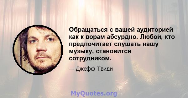 Обращаться с вашей аудиторией как к ворам абсурдно. Любой, кто предпочитает слушать нашу музыку, становится сотрудником.