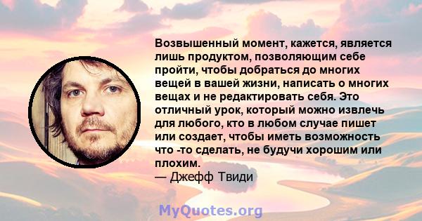 Возвышенный момент, кажется, является лишь продуктом, позволяющим себе пройти, чтобы добраться до многих вещей в вашей жизни, написать о многих вещах и не редактировать себя. Это отличный урок, который можно извлечь для 