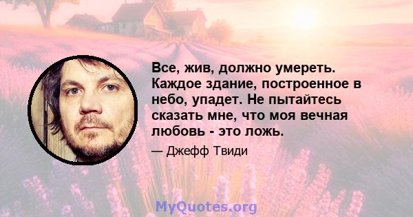 Все, жив, должно умереть. Каждое здание, построенное в небо, упадет. Не пытайтесь сказать мне, что моя вечная любовь - это ложь.