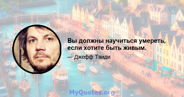 Вы должны научиться умереть, если хотите быть живым.