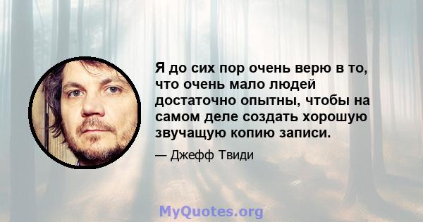 Я до сих пор очень верю в то, что очень мало людей достаточно опытны, чтобы на самом деле создать хорошую звучащую копию записи.