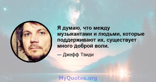 Я думаю, что между музыкантами и людьми, которые поддерживают их, существует много доброй воли.